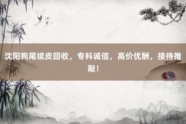 沈阳狗尾续皮回收，专科诚信，高价优酬，接待推敲！