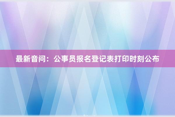 最新音问：公事员报名登记表打印时刻公布
