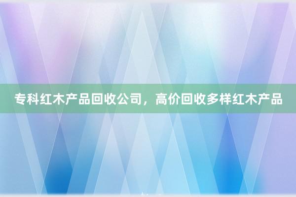 专科红木产品回收公司，高价回收多样红木产品